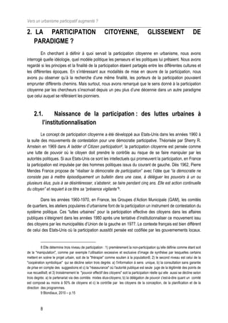 Vers un urbanisme participatif augmenté ?

2. LA PARTICIPATION                                       CITOYENNE,                       GLISSEMENT                         DE
   PARADIGME ?
         En cherchant à définir à quoi servait la participation citoyenne en urbanisme, nous avons
interrogé quelle idéologie, quel modèle politique les penseurs et les politiques lui prêtaient. Nous avons
regardé si les principes et la finalité de la participation étaient partagés entre les différentes cultures et
les différentes époques. En s’intéressant aux modalités de mise en œuvre de la participation, nous
avons pu observer qu’à la recherche d’une même finalité, les porteurs de la participation pouvaient
emprunter différents chemins. Mais surtout, nous avons remarqué que le sens donné à la participation
citoyenne par les chercheurs s’inscrivait depuis un peu plus d’une décennie dans un autre paradigme
que celui auquel se référaient les pionniers.



     2.1.      Naissance de la participation : des luttes urbaines à
         l’institutionnalisation
         Le concept de participation citoyenne a été développé aux Etats-Unis dans les années 1960 à
la suite des mouvements de contestation pour une démocratie participative. Théorisée par Sherry R.
Arnstein en 1969 dans A ladder of Citizen participation8, la participation citoyenne est pensée comme
une lutte de pouvoir où le citoyen doit prendre le contrôle au risque de se faire manipuler par les
autorités politiques. Si aux Etats-Unis ce sont les intellectuels qui promeuvent la participation, en France
la participation est impulsée par des hommes politiques issus du courant de gauche. Dès 1962, Pierre
Mendes France propose de “réaliser la démocratie de participation” avec l’idée que “la démocratie ne
consiste pas à mettre épisodiquement un bulletin dans une case, à déléguer les pouvoirs à un ou
plusieurs élus, puis à se désintéresser, s’abstenir, se taire pendant cinq ans. Elle est action continuelle
du citoyen” et requiert à ce titre sa “présence vigilante”9.

        Dans les années 1960-1970, en France, les Groupes d’Action Municipale (GAM), les comités
de quartiers, les ateliers populaires d’urbanisme font de la participation un instrument de contestation du
système politique. Ces “luttes urbaines” pour la participation effective des citoyens dans les affaires
publiques s’éteignent dans les années 1980 après une tentative d’institutionnaliser ce mouvement issu
des citoyens par les municipalités d’Union de la gauche en 1977. Le contexte français est bien différent
de celui des Etats-Unis où la participation aussitôt pensée est codifiée par les gouvernements locaux.


          8 Elle détermine trois niveau de participation : 1) premièrement la non-participation qu’elle définie comme étant soit
de la "manipulation", comme par exemple l’utilisation excessive et exclusive d’image de synthèse par lesquelles certains
mettent en scène le projet urbain, soit de la "thérapie" comme soutien à la population8; 2) le second niveau est celui de la
"coopération symbolique" qui se décline selon trois degrés: a) l'information à sens unique, b) la consultation sans garantie
de prise en compte des suggestions et c) la "réassurance" où l'autorité publique est seule juge de la légitimité des points de
vue recueillis8; et 3) troisièmement le "pouvoir effectif des citoyens" soit la participation réelle qui elle aussi se décline selon
trois degrés: a) le partenariat via des comités mixtes élus-citoyens; b) la délégation de pouvoir c'est-à-dire quant un comité
est composé au moins à 50% de citoyens et c) le contrôle par les citoyens de la conception, de la planification et de la
direction des programmes.
          9 Blondiaux, 2010 – p.15



          8
 