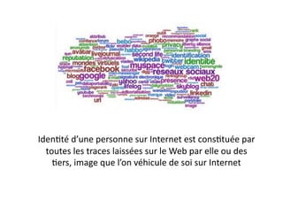 IdenEté	
  d’une	
  personne	
  sur	
  Internet	
  est	
  consEtuée	
  par	
  
  toutes	
  les	
  traces	
  laissées	
  sur	
  le	
  Web	
  par	
  elle	
  ou	
  des	
  
    Eers,	
  image	
  que	
  l’on	
  véhicule	
  de	
  soi	
  sur	
  Internet	
  
 
