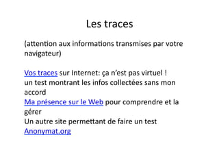 Les	
  traces	
  
(akenEon	
  aux	
  informaEons	
  transmises	
  par	
  votre	
  	
  
navigateur)	
  

Vos	
  traces	
  sur	
  Internet:	
  ça	
  n’est	
  pas	
  virtuel	
  !	
  	
  
un	
  test	
  montrant	
  les	
  infos	
  collectées	
  sans	
  mon	
  	
  
accord	
  	
  
Ma	
  présence	
  sur	
  le	
  Web	
  pour	
  comprendre	
  et	
  la	
  
gérer	
  
Un	
  autre	
  site	
  permekant	
  de	
  faire	
  un	
  test	
  
Anonymat.org	
  
 