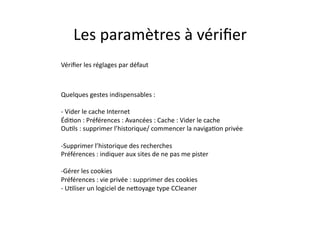 Les	
  paramètres	
  à	
  vériﬁer	
  
Vériﬁer	
  les	
  réglages	
  par	
  défaut	
  



Quelques	
  gestes	
  indispensables	
  :	
  

-­‐ 	
  Vider	
  le	
  cache	
  Internet	
  
ÉdiEon	
  :	
  Préférences	
  :	
  Avancées	
  :	
  Cache	
  :	
  Vider	
  le	
  cache	
  
OuEls	
  :	
  supprimer	
  l’historique/	
  commencer	
  la	
  navigaEon	
  privée	
  

-­‐ Supprimer	
  l’historique	
  des	
  recherches	
  
Préférences	
  :	
  indiquer	
  aux	
  sites	
  de	
  ne	
  pas	
  me	
  pister	
  

-­‐ Gérer	
  les	
  cookies	
  
Préférences	
  :	
  vie	
  privée	
  :	
  supprimer	
  des	
  cookies	
  
-­‐	
  UEliser	
  un	
  logiciel	
  de	
  nekoyage	
  type	
  CCleaner	
  
 