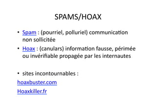 SPAMS/HOAX	
  
•  Spam	
  :	
  (pourriel,	
  polluriel)	
  communicaEon	
  
   non	
  sollicitée	
  
•  Hoax	
  :	
  (canulars)	
  informaEon	
  fausse,	
  périmée	
  
   ou	
  invériﬁable	
  propagée	
  par	
  les	
  internautes	
  

•  sites	
  incontournables	
  :	
  	
  
hoaxbuster.com	
  
Hoaxkiller.fr	
  
 
