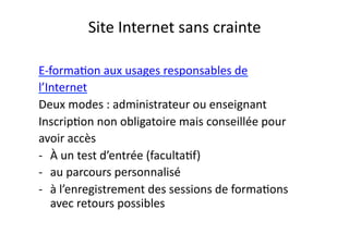 Site	
  Internet	
  sans	
  crainte	
  

E-­‐formaEon	
  aux	
  usages	
  responsables	
  de	
  
l’Internet	
  
Deux	
  modes	
  :	
  administrateur	
  ou	
  enseignant	
  
InscripEon	
  non	
  obligatoire	
  mais	
  conseillée	
  pour	
  	
  
avoir	
  accès	
  	
  
-­‐  À	
  un	
  test	
  d’entrée	
  (facultaEf)	
  
-­‐  au	
  parcours	
  personnalisé	
  
-­‐  à	
  l’enregistrement	
  des	
  sessions	
  de	
  formaEons	
  
     avec	
  retours	
  possibles	
  
 