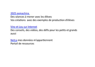 2025	
  exmachina	
  	
  
Des	
  séances	
  à	
  mener	
  avec	
  les	
  élèves	
  
Vos	
  créaEons	
  	
  avec	
  des	
  exemples	
  de	
  producEon	
  d’élèves	
  

Vinz	
  et	
  Lou	
  sur	
  Internet	
  
Des	
  conseils,	
  des	
  vidéos,	
  des	
  déﬁs	
  pour	
  les	
  peEts	
  et	
  grands	
  
aussi	
  

NetLa	
  mes	
  données	
  m’apparEennent	
  
Portail	
  de	
  ressources	
  	
  
 