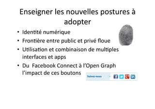 Enseigner	
  les	
  nouvelles	
  postures	
  à	
  
                 adopter	
  
•  IdenEté	
  numérique	
  	
  
•  FronEère	
  entre	
  public	
  et	
  privé	
  ﬂoue	
  
•  UElisaEon	
  et	
  combinaison	
  de	
  mulEples	
  
   interfaces	
  et	
  apps	
  
•  Du	
  	
  Facebook	
  Connect	
  à	
  l’Open	
  Graph	
  	
  
   l’impact	
  de	
  ces	
  boutons	
  
                                                            © Morganimation / Fotolia / Photomontage JdN
 