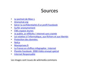 Sources	
  
•    Le	
  portrait	
  de	
  Marc	
  L	
  
•    Anonymat.org	
  
•    Gérer	
  la	
  conﬁdenEalité	
  d’un	
  proﬁl	
  Facebook	
  
•    Surfer	
  anonymement	
  
•    CNIL	
  espace	
  Jeunes	
  
•    Je	
  publie,	
  je	
  réﬂéchis	
  !	
  Internet	
  sans	
  crainte	
  
•    Loi	
  relaEve	
  à	
  l’informaEque,	
  aux	
  ﬁchiers	
  et	
  aux	
  libertés	
  
•    ProtecEon	
  des	
  données	
  	
  
•    NetLa	
  
•    Mavieprivee.fr	
  
•    La	
  France	
  en	
  chiﬀres	
  infographie	
  :	
  Internet	
  
•    Planète	
  Facebook	
  	
  2008	
  Vidéo	
  envoyé	
  spécial	
  
•    Internet	
  Responsable	
  

Les	
  images	
  sont	
  issues	
  de	
  wikimedia	
  commons	
  	
  
 