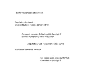Surfer	
  responsable	
  et	
  citoyen	
  !	
  



Des	
  droits,	
  des	
  devoirs	
  
Mais	
  surtout	
  des	
  règles	
  à	
  comprendre!!	
  



           Comment	
  regarder	
  de	
  l’autre	
  côté	
  du	
  miroir	
  ?	
  
           IdenEté	
  numérique,	
  cyber	
  réputaEon	
  	
  


                    E-­‐réputaEon,	
  web	
  réputaEon	
  :	
  kit	
  de	
  survie	
  

PublicaEon	
  demande	
  réﬂexion	
  	
  


                                           Les	
  traces	
  qu’on	
  laisse	
  sur	
  le	
  Web	
  
                                           Comment	
  se	
  protéger	
  ?	
  
 