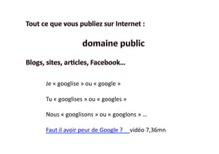 Je	
  «	
  googlise	
  »	
  ou	
  «	
  google	
  »	
  

Tu	
  «	
  googlises	
  »	
  ou	
  «	
  googles	
  »	
  

Nous	
  «	
  googlisons	
  »	
  ou	
  «	
  googlons	
  »	
  …	
  

Faut	
  il	
  avoir	
  peur	
  de	
  Google	
  ?	
  	
  	
  	
  	
  vidéo	
  7,36mn	
  
 