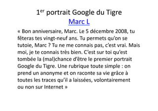 1er	
  portrait	
  Google	
  du	
  Tigre	
  
                           Marc	
  L	
  
«	
  Bon	
  anniversaire,	
  Marc.	
  Le	
  5	
  décembre	
  2008,	
  tu	
  
fêteras	
  tes	
  vingt-­‐neuf	
  ans.	
  Tu	
  permets	
  qu’on	
  se	
  
tutoie,	
  Marc	
  ?	
  Tu	
  ne	
  me	
  connais	
  pas,	
  c’est	
  vrai.	
  Mais	
  
moi,	
  je	
  te	
  connais	
  très	
  bien.	
  C ’est	
  sur	
  toi	
  qu’est	
  
tombée	
  la	
  (mal)chance	
  d’être	
  le	
  premier	
  portrait	
  
Google	
  du	
  Tigre.	
  Une	
  rubrique	
  toute	
  simple	
  :	
  on	
  
prend	
  un	
  anonyme	
  et	
  on	
  raconte	
  sa	
  vie	
  grâce	
  à	
  
toutes	
  les	
  traces	
  qu’il	
  a	
  laissées,	
  volontairement	
  
ou	
  non	
  sur	
  Internet	
  »	
  
 