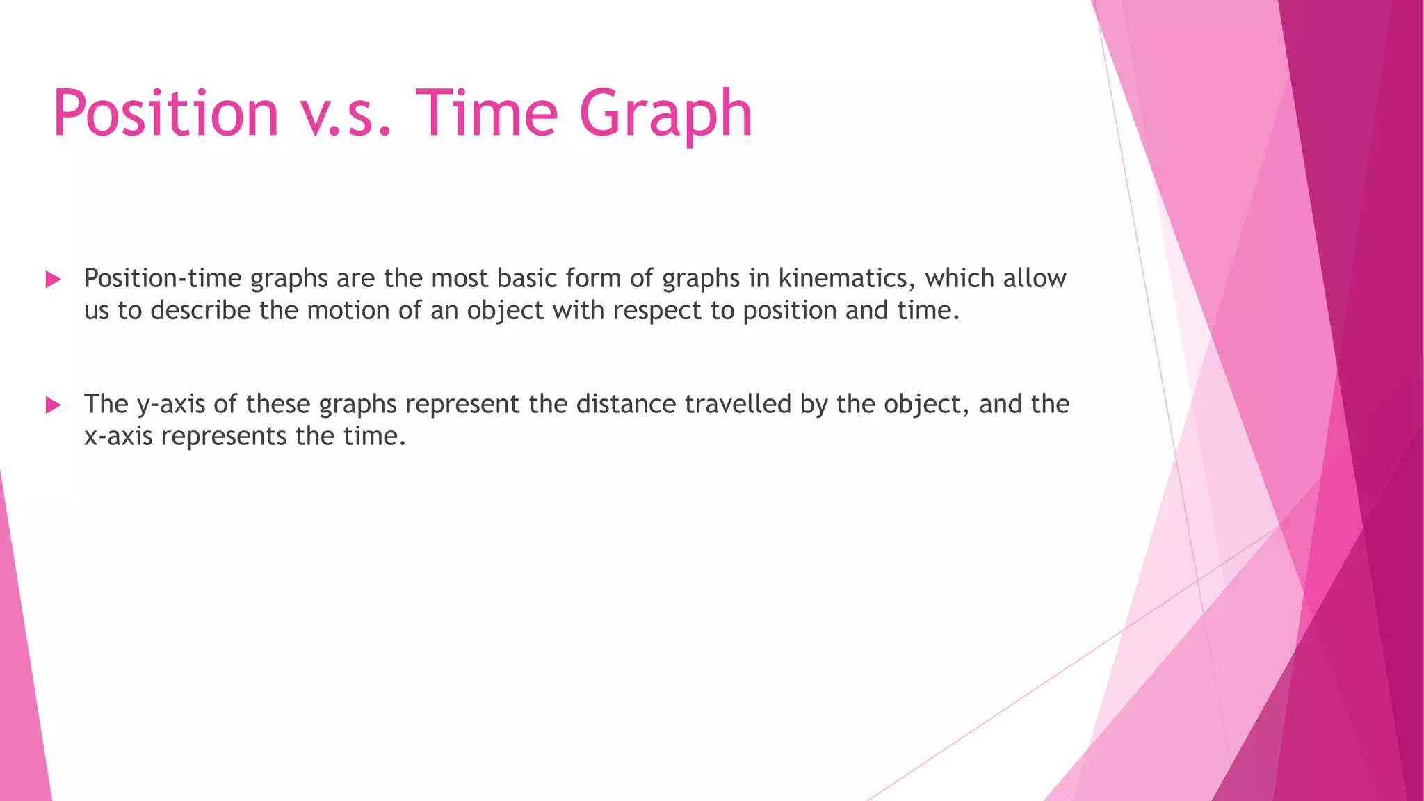 Position v.s. Time Graph
 Position-time graphs are the most basic form of graphs in kinematics, which allow
us to describe the motion of an object with respect to position and time.
 The y-axis of these graphs represent the distance travelled by the object, and the
x-axis represents the time.
 
