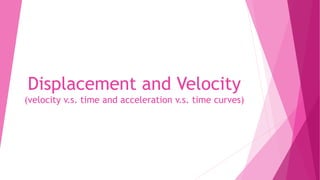 Displacement and Velocity
(velocity v.s. time and acceleration v.s. time curves)
 