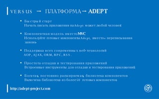 http://adept-project.com VERSUS      ПЛАТФОРМА      ADEPT Быстрый старт Начать писать приложения на Adept может любой человек! Компонентная модель вместо MVC Используйте готовые компоненты Adept, вместо «переписывания заново» Поддержка всех современных веб-технологий AOP, AJAX, ORM, RPC, RSS. Простота отладки и тестирования приложений Встроенные инструменты для отладки и тестирования приложений. Богатая, постоянно расширяемая, билиотека компонентов Включена библиотека из более 50 готовых компонентов. 