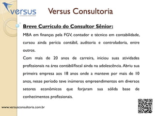 Versus Consultoria
Breve Currículo do Consultor Sênior:
MBA em finanças pela FGV, contador e técnico em contabilidade,
cursou ainda perícia contábil, auditoria e controladoria, entre
outros.
Com mais de 20 anos de carreira, iniciou suas atividades
profissionais na área contábil/fiscal ainda na adolescência. Abriu sua
primeira empresa aos 18 anos onde a manteve por mais de 10
anos, nesse período teve inúmeros empreendimentos em diversos
setores econômicos que forjaram sua sólida base de
conhecimentos profissionais.
www.versusconsultoria.com.br
 