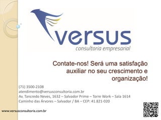 www.versusconsultoria.com.br
Contate-nos! Será uma satisfação
auxiliar no seu crescimento e
organização!
(71) 3500-2108
atendimento@versusconsultoria.com.br
Av. Tancredo Neves, 1632 – Salvador Prime – Torre Work – Sala 1614
Caminho das Árvores – Salvador / BA – CEP: 41.821-020
 