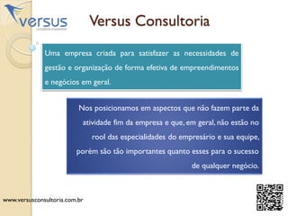 www.versusconsultoria.com.br
Versus Consultoria
Uma empresa criada para satisfazer as necessidades de
gestão e organização de forma efetiva de empreendimentos
e negócios em geral.
Nos posicionamos em aspectos que não fazem parte da
atividade fim da empresa e que, em geral, não estão no
rool das especialidades do empresário e sua equipe,
porém são tão importantes quanto esses para o sucesso
de qualquer negócio.
 