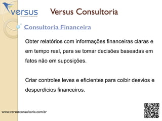 Versus Consultoria
Consultoria Financeira
Obter relatórios com informações financeiras claras e
em tempo real, para se tomar decisões baseadas em
fatos não em suposições.
Criar controles leves e eficientes para coibir desvios e
desperdícios financeiros.
www.versusconsultoria.com.br
 