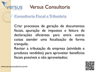 Versus Consultoria
Consultoria Fiscal eTributária
Criar processos de geração de documentos
fiscais, apuração de impostos e feitura de
declarações eficientes para entre outras
coisas atender uma fiscalização de forma
tranquila;
Revisar a tributação da empresa (atividade e
produtos vendidos) para aproveitar benefícios
fiscais possíveis e não aproveitados;
www.versusconsultoria.com.br
 