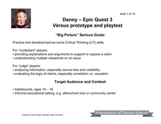slide 1 of 15

Danny – Epic Quest 3
Versus prototype and playtest
“Big Picture” Serious Goals:
Practice and develop/improve some Critical Thinking (CT) skills:
For “contestant” players:
• providing explanations and arguments to support or oppose a claim
• understanding multiple viewpoints on an issue
For “judge” players:
• analyzing information, especially source bias and credibility
• evaluating the logic of claims, especially correlation vs. causation

Target Audience and Context:
• Adolescents, ages 10 – 18
• Informal educational setting, e.g. afterschool club or community center

Professor Carrie Heeter, Michigan State University

 