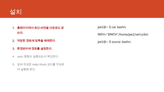 설치
1. 홈페이지에서 최신 버전을 다운로드 받
는다.
2. 적당한 경로에 압축을 해제한다.
3. 환경변수에 경로를 설정한다.
4. vertx 명령이 실행되는지 확인한다.
5. 앞에 작성한 Hello World 코드를 작성하
여 실행해 본다.
jee1@~ $ cat .bashrc
PATH=“$PATH”:/home/jee1/vert.x/bin
jee1@~ $ source .bashrc
 