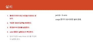 설치
1. 홈페이지에서 최신 버전을 다운로드 받
는다.
2. 적당한 경로에 압축을 해제한다.
3. 환경변수에 경로를 설정한다.
4. vertx 명령이 실행되는지 확인한다.
5. 앞에 작성한 Hello World 코드를 작성하
여 실행해 본다.
jee1@~ $ vertx
usage 문구가 표시되면 설치 완료.
 