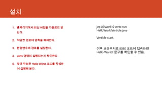 설치
1. 홈페이지에서 최신 버전을 다운로드 받
는다.
2. 적당한 경로에 압축을 해제한다.
3. 환경변수에 경로를 설정한다.
4. vertx 명령이 실행되는지 확인한다.
5. 앞에 작성한 Hello World 코드를 작성하
여 실행해 본다.
jee1@work $ vertx run
HelloWorldVerticle.java
Verticle start.
이후 브라우저로 8080 포트에 접속하면
Hello World! 문구를 확인할 수 있음.
 