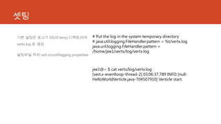 셋팅
기본 설정은 로그가 OS의 temp 디렉토리에
vertx.log 로 생성.
설정파일 위치 vert.x/conf/logging.properties
# Put the log in the system temporary directory
# java.util.logging.FileHandler.pattern = %t/vertx.log
java.uril.logging.FileHandler.pattern =
/home/jee1/vertx/log/vertx.log
jee1@~ $ cat vertx/log/vertx.log
[vert.x-eventloop-thread-2] 03:06:37,789 INFO [null-
HelloWorldVerticle.java-704507910] Verticle start.
 