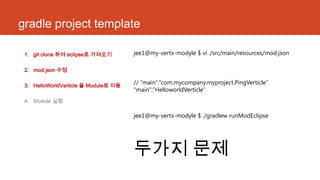 gradle project template
1. git clone 하여 eclipse로 가져오기
2. mod.json 수정
3. HelloWorldVerticle 을 Module로 이동
4. Module 실행
jee1@my-vertx-modyle $ vi ./src/main/resources/mod.json
// “main”:“com.mycompany.myproject.PingVerticle”
“main”:”HelloworldVerticle”
jee1@my-vertx-modyle $ ./gradlew runModEclipse
두가지 문제
 
