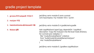 gradle project template
1. git clone 하여 eclipse로 가져오기
2. mod.json 수정
3. HelloWorldVerticle 을 Module로 이동
4. Module 실행
jee1@my-vertx-module $ vertx runmod
com.mycompany~my-module~0.0.1 –cp bin
jee1@my-vertx-module $ vi gradle/vertx.gradle
task copyModJson( type:Copy, dependsOn: 'copyMod' ,
description: 'Copy the mod.json into the local mods directory
for runmod auto-redeploy' ) {
file( "mods/$moduleName" ).mkdirs()
from "build/mods/$moduleName/mod.json”
into "mods/$moduleName“
}
jee1@my-vertx-module $ ./gradlew copyModJson
 