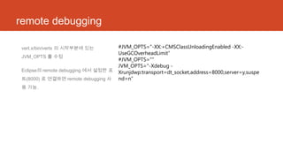 remote debugging
vert.x/bin/vertx 의 시작부분에 있는
JVM_OPTS 를 수정
Eclipse의 remote debugging 에서 설정한 포
트(8000) 로 연결하면 remote debugging 사
용 가능.
#JVM_OPTS="-XX:+CMSClassUnloadingEnabled -XX:-
UseGCOverheadLimit“
#JVM_OPTS="“
JVM_OPTS="-Xdebug -
Xrunjdwp:transport=dt_socket,address=8000,server=y,suspe
nd=n”
 