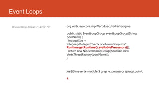 Event Loops
왜 eventloop-thread 가 4개인가? org.vertx.java.core.impl.VertxExecutorFactory.java
public static EventLoopGroup eventLoopGroup(String
poolName) {
int poolSize =
Integer.getInteger( "vertx.pool.eventloop.size" ,
Runtime.getRuntime().availableProcessors());
return new NioEventLoopGroup(poolSize, new
VertxThreadFactory(poolName));
}
jee1@my-vertx-module $ grep –c processor /proc/cpuinfo
4
 