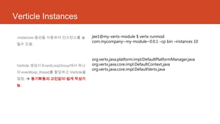 Verticle Instances
-instances 옵션을 사용하여 인스턴스를 늘
릴수 있음.
Verticle 생성시 EventLoopGroup에서 하나
의 eventloop_thread를 할당하고 Verticle을
맵핑.  동기화등의 고민없이 쉽게 작성가
능.
jee1@my-vertx-module $ vertx runmod
com.mycompany~my-module~0.0.1 –cp bin –instances 10
org.vertx.java.platform.impl.DefaultPlatformManager.java
org.vertx.java.core.impl.DefaultContext.java
org.vertx.java.core.impl.DefaultVertx.java
 