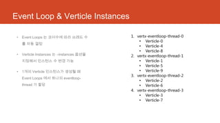 Event Loop & Verticle Instances
• Event Loops 는 코어수에 따라 쓰레드 수
를 자동 결정
• Verticle Instances 는 –instances 옵션을
지정해서 인스턴스 수 변경 가능
• 1개의 Verticle 인스턴스가 생성될 때
Event Loops 에서 하나의 eventloop-
thread 가 할당
1. vertx-eventloop-thread-0
• Verticle-0
• Verticle-4
• Verticle-8
2. vertx-eventloop-thread-1
• Verticle-1
• Verticle-5
• Verticle-9
3. vertx-eventloop-thread-2
• Verticle-2
• Verticle-6
4. vertx-eventloop-thread-3
• Verticle-3
• Verticle-7
 
