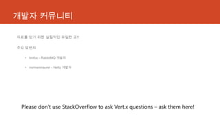 개발자 커뮤니티
자료를 얻기 위한 실질적인 유일한 곳!!
주요 답변자
• timfox – RabbitMQ 개발자
• normanmaurer – Netty 개발자
Please don’t use StackOverflow to ask Vert.x questions – ask them here!
 