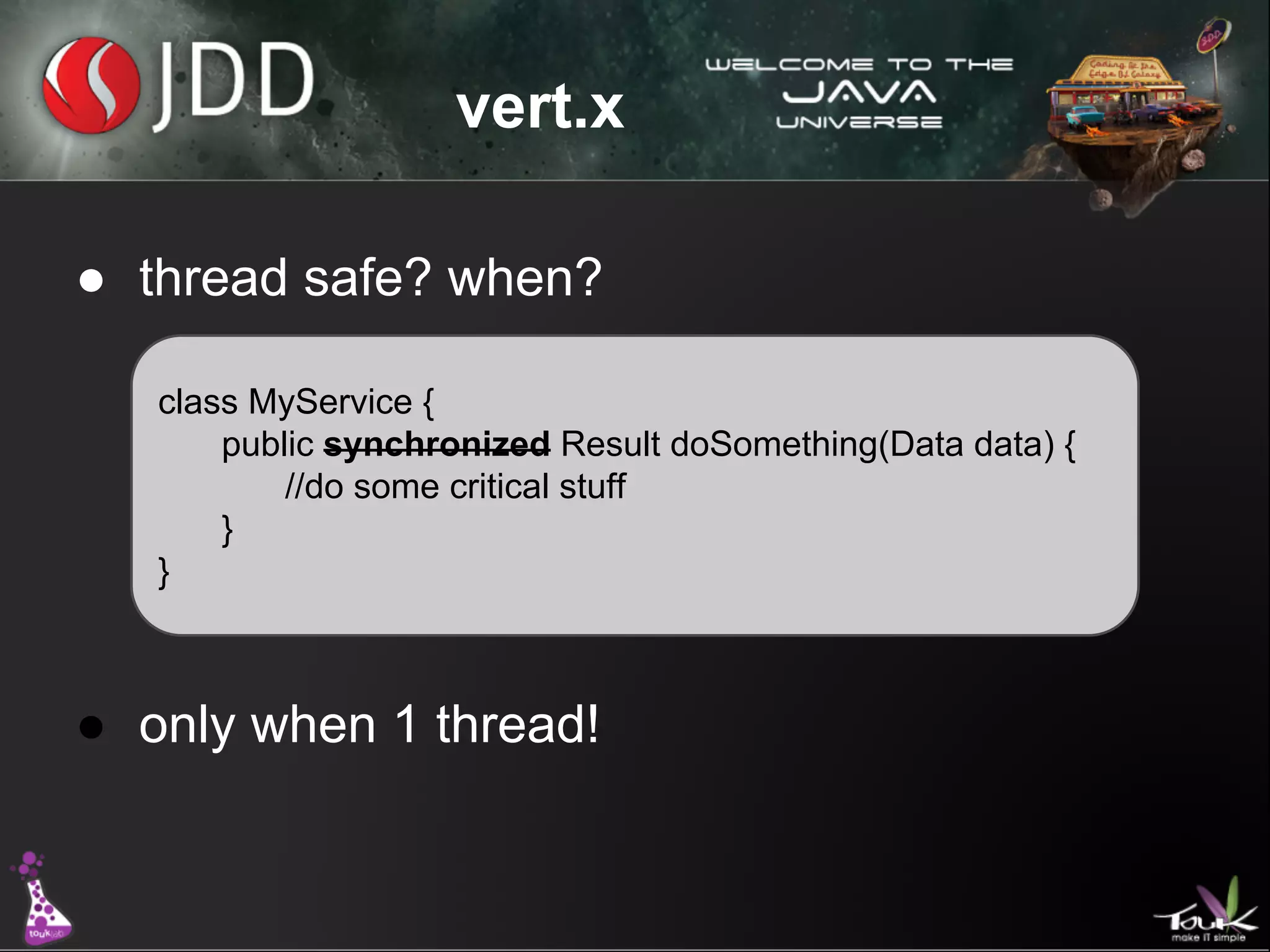 vert.x
● thread safe? when?
class MyService {
public synchronized Result doSomething(Data data) {
//do some critical stuff
}
}

● only when 1 thread!

 
