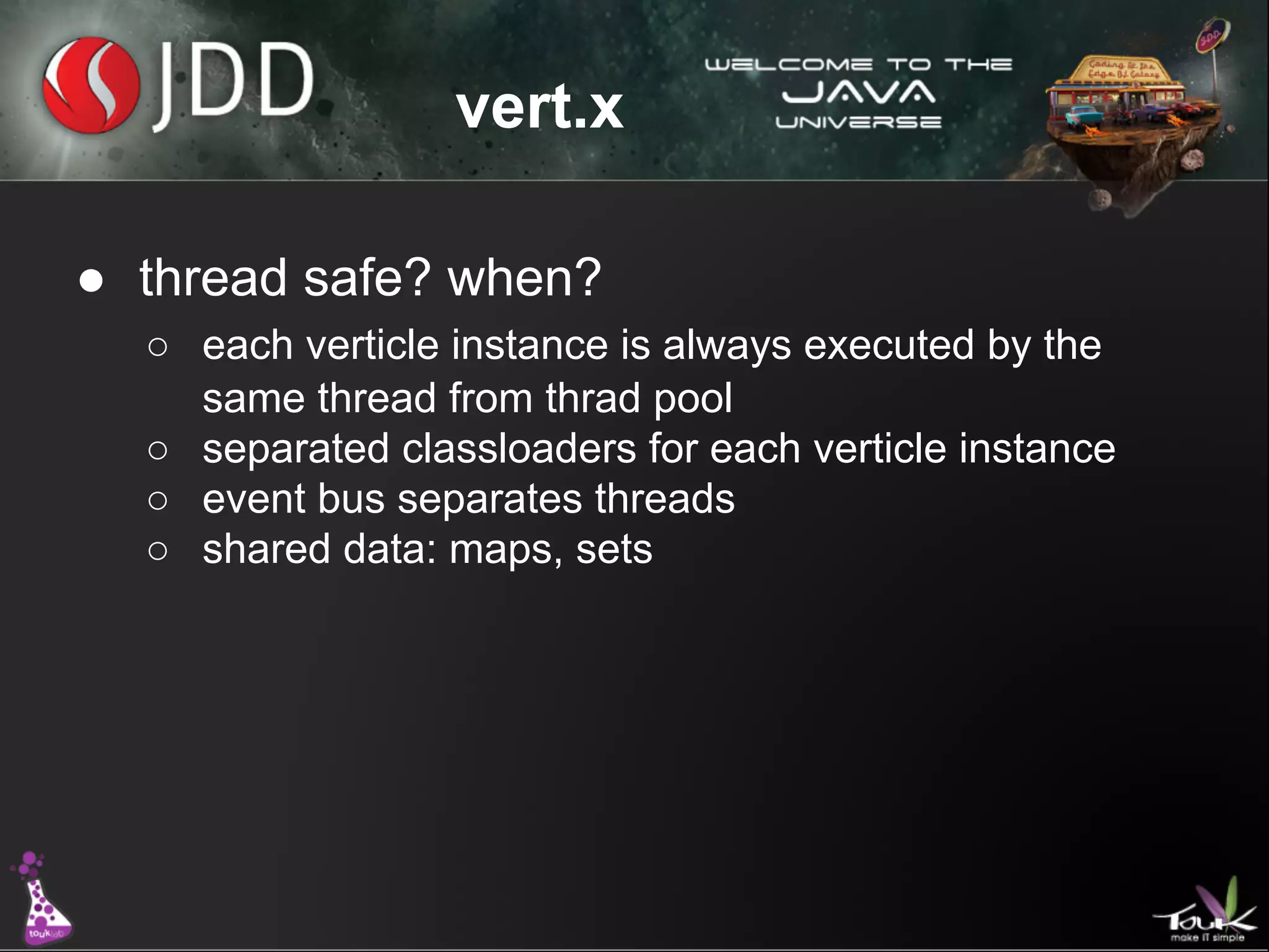 vert.x
● thread safe? when?
○ each verticle instance is always executed by the
same thread from thrad pool
○ separated classloaders for each verticle instance
○ event bus separates threads
○ shared data: maps, sets

 