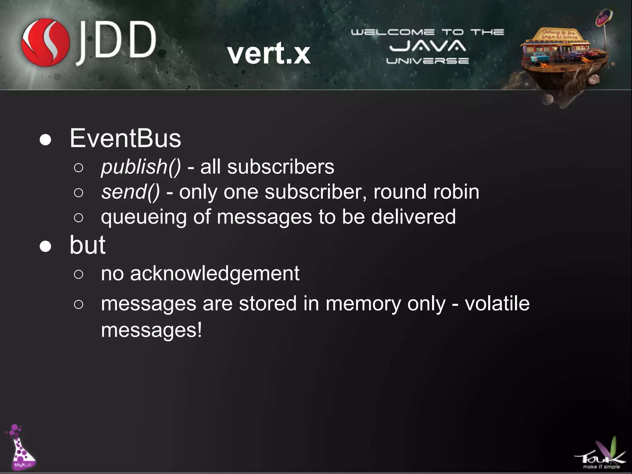 vert.x
● EventBus
○ publish() - all subscribers
○ send() - only one subscriber, round robin
○ queueing of messages to be delivered

● but
○ no acknowledgement
○ messages are stored in memory only - volatile
messages!

 