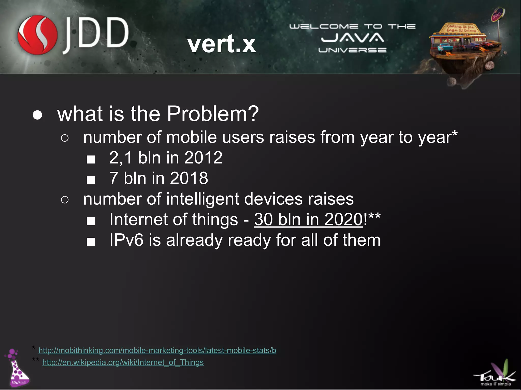vert.x
● what is the Problem?
○ number of mobile users raises from year to year*
■ 2,1 bln in 2012
■ 7 bln in 2018
○ number of intelligent devices raises
■ Internet of things - 30 bln in 2020!**
■ IPv6 is already ready for all of them

* http://mobithinking.com/mobile-marketing-tools/latest-mobile-stats/b
** http://en.wikipedia.org/wiki/Internet_of_Things

 