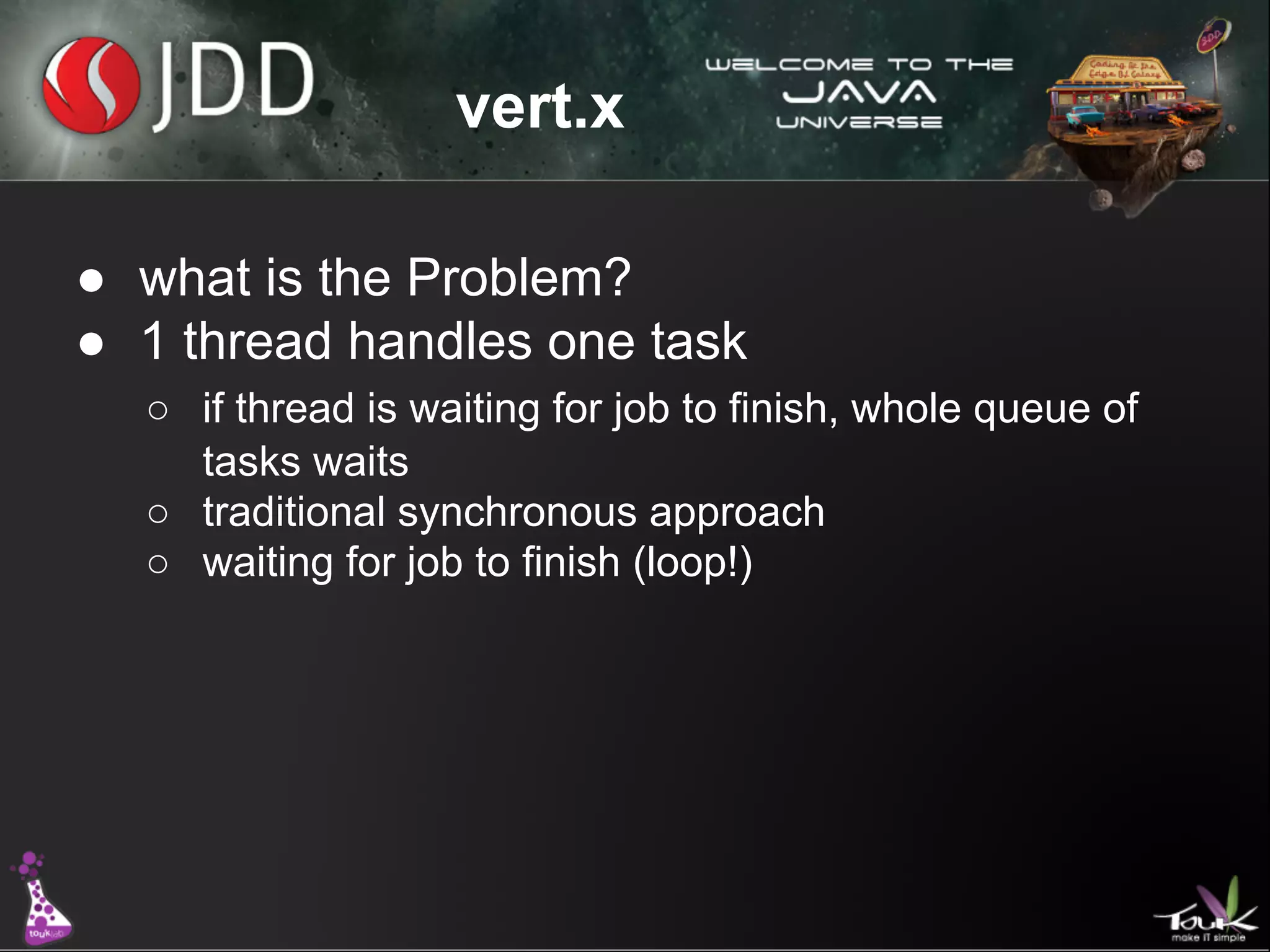 vert.x
● what is the Problem?
● 1 thread handles one task
○ if thread is waiting for job to finish, whole queue of
tasks waits
○ traditional synchronous approach
○ waiting for job to finish (loop!)

 