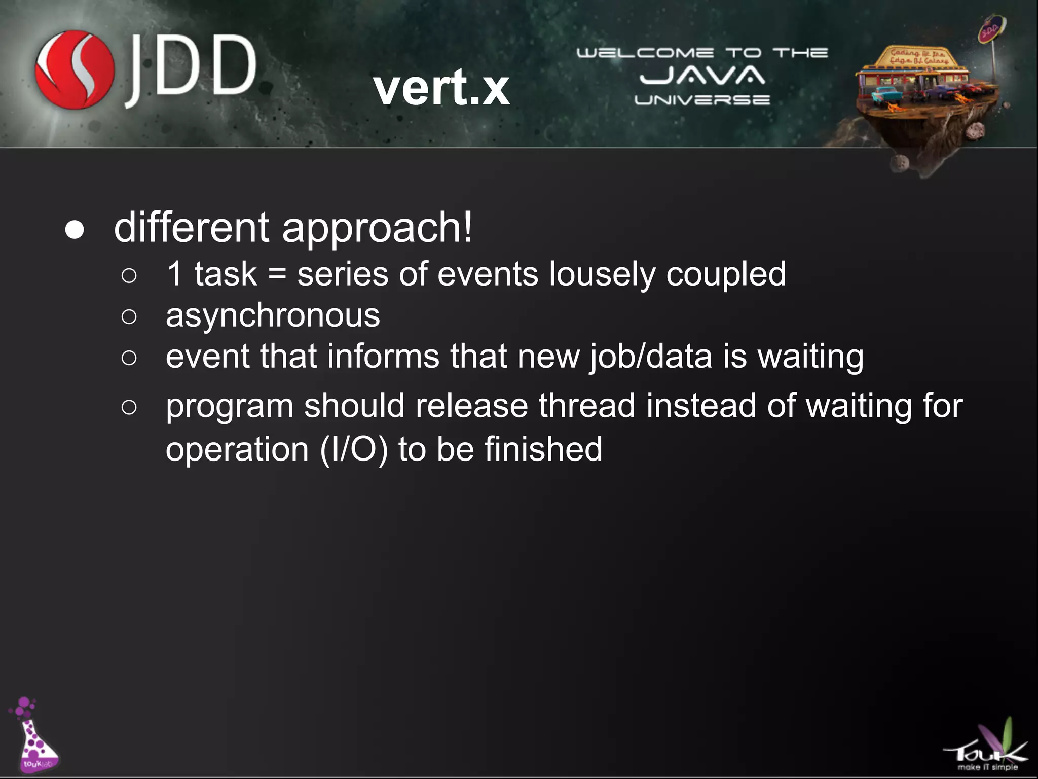 vert.x
● different approach!
○
○
○
○

1 task = series of events lousely coupled
asynchronous
event that informs that new job/data is waiting
program should release thread instead of waiting for
operation (I/O) to be finished

 