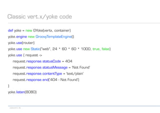 codecentric AG
Classic vert.x/yoke code
def yoke = new GYoke(vertx, container)
yoke.engine new GroovyTemplateEngine()
yoke.use(router)
yoke.use new Static("web", 24 * 60 * 60 * 1000, true, false)
yoke.use { request ->
request.response.statusCode = 404
request.response.statusMessage = 'Not Found'
request.response.contentType = 'text/plain'
request.response.end('404 - Not Found')
}
yoke.listen(8080)
 