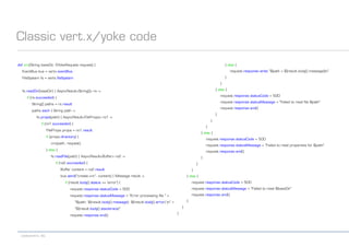 codecentric AG
Classic vert.x/yoke code
def crc(String baseDir, GYokeRequest request) {
EventBus bus = vertx.eventBus
FileSystem fs = vertx.fileSystem
fs.readDir(baseDir) { AsyncResult<String[]> rs ->
if (rs.succeeded) {
String[] paths = rs.result
paths.each { String path ->
fs.props(path) { AsyncResult<FileProps> rs1 ->
if (rs1.succeeded) {
FileProps props = rs1.result
if (props.directory) {
crc(path, request)
} else {
fs.readFile(path) { AsyncResult<Buffer> rs2 ->
if (rs2.succeeded) {
Buffer content = rs2.result
bus.send("create.crc", content) { Message result ->
if (result.body().status == 'error') {
request.response.statusCode = 500
request.response.statusMessage = "Error processing file " +
"$path: ${result.body().message}: ${result.body().error} n" +
"${result.body().stacktrace}"
request.response.end()
} else {
request.response.write "$path = ${result.body().message}n"
}
}
} else {
request.response.statusCode = 500
request.response.statusMessage = "Failed to read file $path"
request.response.end()
}
}
}
} else {
request.response.statusCode = 500
request.response.statusMessage = "Failed to read properties for $path"
request.response.end()
}
}
}
} else {
request.response.statusCode = 500
request.response.statusMessage = "Failed to read $baseDir"
request.response.end()
}
}
}
 