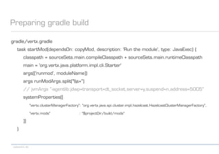 codecentric AG
Preparing gradle build
gradle/vertx.gradle
task startMod(dependsOn: copyMod, description: 'Run the module', type: JavaExec) {
classpath = sourceSets.main.compileClasspath + sourceSets.main.runtimeClasspath
main = 'org.vertx.java.platform.impl.cli.Starter'
args(['runmod', moduleName])
args runModArgs.split("s+")
// jvmArgs "-agentlib:jdwp=transport=dt_socket,server=y,suspend=n,address=5005"
systemProperties([
"vertx.clusterManagerFactory": "org.vertx.java.spi.cluster.impl.hazelcast.HazelcastClusterManagerFactory",
"vertx.mods" : "$projectDir/build/mods"
])
}
 