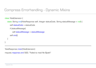 codecentric AG
Compress Errorhandling - Dynamic Mixins
class YokeExtension {
static String end(YokeResponse self, Integer statusCode, String statusMessage = null) {
self.statusCode = statusCode
if (statusMessage)
self.statusMessage = statusMessage
self.end()
}
}
------------------------------------------------------------------------------------------------------------------------------------------------------------------------------------------
YokeResponse.mixin(YokeExtension)
request.response.end 500, "Failed to read file $path"
 