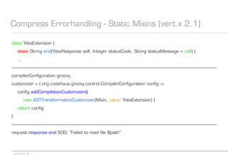 codecentric AG
Compress Errorhandling - Static Mixins (vert.x 2.1)
class YokeExtension {
static String end(YokeResponse self, Integer statusCode, String statusMessage = null) {
...
------------------------------------------------------------------------------------------------------------------------------------------------------------------------------------------
compilerConfiguration.groovy:
customizer = { org.codehaus.groovy.control.CompilerConfiguration config ->
config.addCompilationCustomizers(
new ASTTransformationCustomizer(Mixin, value: YokeExtension) )
return config
}
------------------------------------------------------------------------------------------------------------------------------------------------------------------------------------------
request.response.end 500, "Failed to read file $path"
 