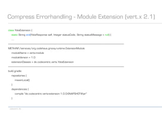 codecentric AG
Compress Errorhandling - Module Extension (vert.x 2.1)
class YokeExtension {
static String end(YokeResponse self, Integer statusCode, String statusMessage = null) {
...
------------------------------------------------------------------------------------------------------------------------------------------------------------------------------------------
META-INF/services/org.codehaus.groovy.runtime.ExtensionModule:
moduleName = vertx-module
moduleVersion = 1.0
extensionClasses = de.codecentric.vertx.YokeExtension
------------------------------------------------------------------------------------------------------------------------------------------------------------------------------------------
build.gradle:
repositories {
mavenLocal()
}
dependencies {
compile "de.codecentric:vertx-extension:1.0.0-SNAPSHOT@jar"
}
 
