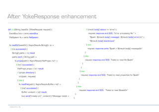 codecentric AG
After YokeResponse enhancement
def crc(String baseDir, GYokeRequest request) {
EventBus bus = vertx.eventBus
FileSystem fs = vertx.fileSystem
fs.readDir(baseDir) { AsyncResult<String[]> rs ->
if (rs.succeeded) {
String[] paths = rs.result
paths.each { String path ->
fs.props(path) { AsyncResult<FileProps> rs1 ->
if (rs1.succeeded) {
FileProps props = rs1.result
if (props.directory) {
crc(path, request)
} else {
fs.readFile(path) { AsyncResult<Buffer> rs2 ->
if (rs2.succeeded) {
Buffer content = rs2.result
bus.send("create.crc", content) { Message result ->
if (result.body().status == 'error') {
request.response.end 500, "Error processing file " +
"$path: ${result.body().message}: ${result.body().error} n" +
"${result.body().stacktrace}"
} else
request.response.write "$path = ${result.body().message}n"
}
} else
request.response.end 500, "Failed to read file $path"
}
}
} else
request.response.end 500, "Failed to read properties for $path"
}
}
} else
request.response.end 500, "Failed to read $baseDir“
}
}
 