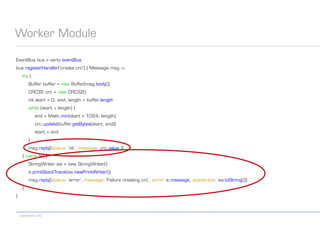 codecentric AG
Worker Module
EventBus bus = vertx.eventBus
bus.registerHandler('create.crc') { Message msg ->
try {
Buffer buffer = new Buffer(msg.body())
CRC32 crc = new CRC32()
int start = 0, end, length = buffer.length
while (start < length) {
end = Math.min(start + 1024, length)
crc.update(buffer.getBytes(start, end))
start = end
}
msg.reply([status: 'ok', message: crc.value ])
} catch (e) {
StringWriter sw = new StringWriter()
e.printStackTrace(sw.newPrintWriter())
msg.reply([status: 'error', message: 'Failure creating crc', error: e.message, stacktrace: sw.toString()])
}
}
 