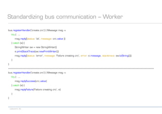 codecentric AG
Standardizing bus communication – Worker
bus.registerHandler('create.crc') { Message msg ->
try { ...
msg.reply([status: 'ok', message: crc.value ])
} catch (e) {
StringWriter sw = new StringWriter()
e.printStackTrace(sw.newPrintWriter())
msg.reply([status: 'error', message: 'Failure creating crc', error: e.message, stacktrace: sw.toString()])
}
}
-------------------------------------------------------------------------------------------------------------------------------------------------------------------------------------------------------------------------------------------
bus.registerHandler('create.crc') { Message msg ->
try { ...
msg.replySuccess(crc.value)
} catch (e) {
msg.replyFailure('Failure creating crc', e)
}
}
 