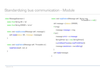 codecentric AG
Standardizing bus communication - Module
class MessageExtension {
static final String OK = 'ok'
static final String ERROR = 'error'
static void replySuccess(Message self, message) {
self.reply([status: OK, message: message])
}
static void replyFailure(Message self, Throwable e) {
replyFailure(self, null, e)
}
static void replyFailure(Message self, String msg,
Throwable e = null) {
def message = [status: ERROR]
if (msg)
message.message = msg
if (e) {
message.error = e.message
StringWriter sw = new StringWriter()
e.printStackTrace(sw.newPrintWriter())
message.stacktrace = sw.toString()
}
self.reply(message)
}
 