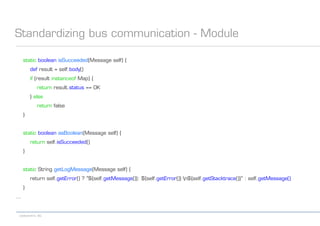 codecentric AG
Standardizing bus communication - Module
static boolean isSucceeded(Message self) {
def result = self.body()
if (result instanceof Map) {
return result.status == OK
} else
return false
}
static boolean asBoolean(Message self) {
return self.isSucceeded()
}
static String getLogMessage(Message self) {
return self.getError() ? "${self.getMessage()}: ${self.getError()} n${self.getStacktrace()}" : self.getMessage()
}
...
 