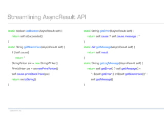 codecentric AG
Streamlining AsyncResult API
static boolean asBoolean(AsyncResult self) {
return self.isSucceeded()
}
static String getStacktrace(AsyncResult self) {
if (!self.cause)
return ''
StringWriter sw = new StringWriter()
PrintWriter pw = sw.newPrintWriter()
self.cause.printStackTrace(pw)
return sw.toString()
}
static String getError(AsyncResult self) {
return self.cause ? self.cause.message : ''
}
static def getMessage(AsyncResult self) {
return self.result
}
static String getLogMessage(AsyncResult self) {
return self.getError() ? self.getMessage() +
": ${self.getError()} n${self.getStacktrace()}" :
self.getMessage()
}
 